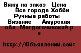 Вяжу на заказ › Цена ­ 800 - Все города Хобби. Ручные работы » Вязание   . Амурская обл.,Магдагачинский р-н